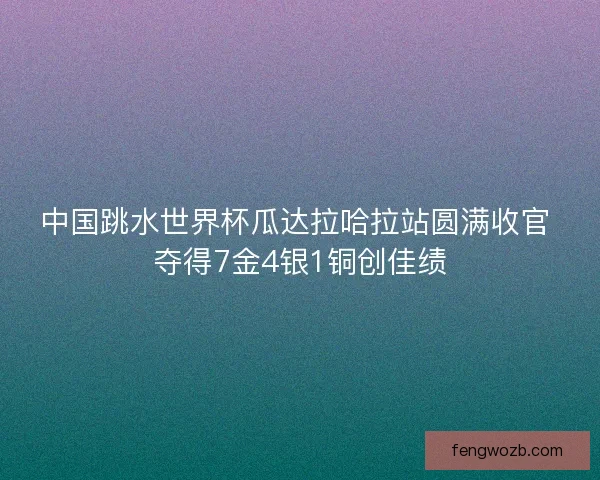 中国跳水世界杯瓜达拉哈拉站圆满收官 夺得7金4银1铜创佳绩
