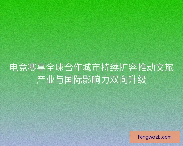 电竞赛事全球合作城市持续扩容推动文旅产业与国际影响力双向升级