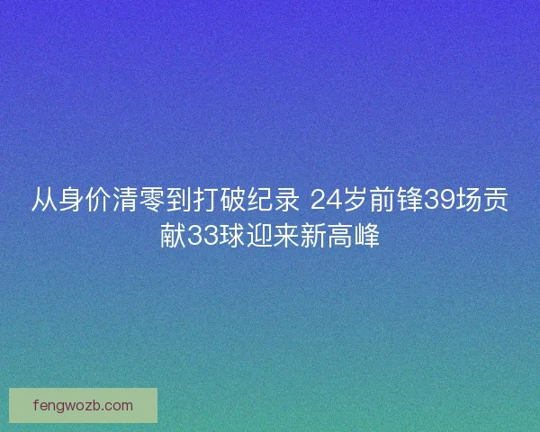 从身价清零到打破纪录 24岁前锋39场贡献33球迎来新高峰