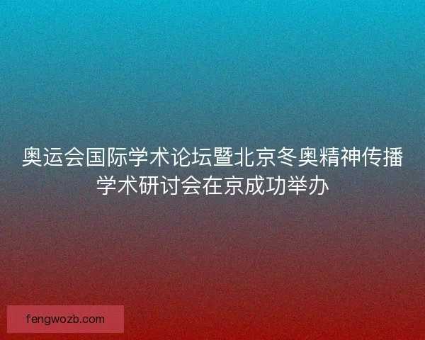 奥运会国际学术论坛暨北京冬奥精神传播学术研讨会在京成功举办