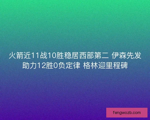 火箭近11战10胜稳居西部第二 伊森先发助力12胜0负定律 格林迎里程碑